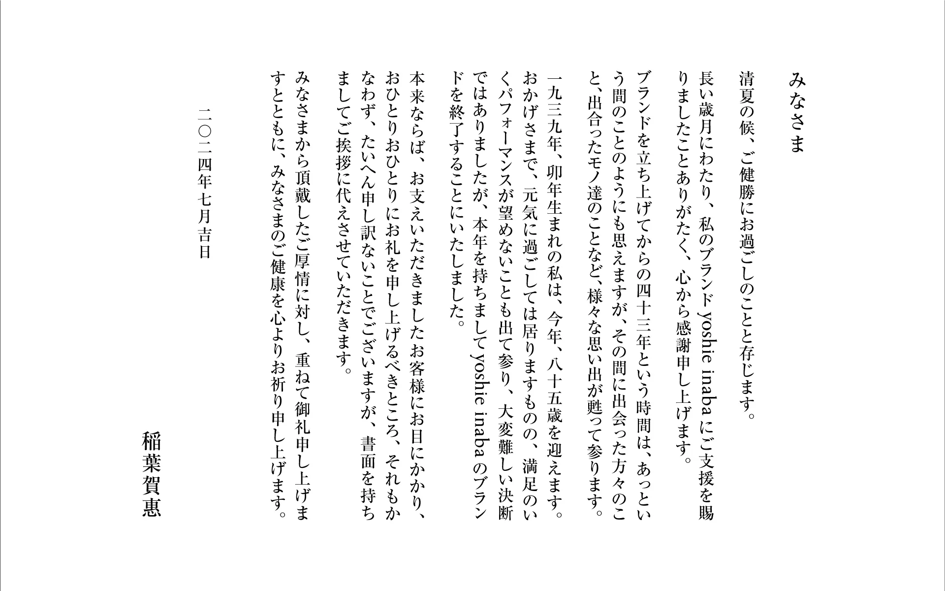 みなさま 清夏の候、ご健勝にお過ごしのことと存じます。 長い歳月にわたり、私のブランドyoshie inabaにご支援を賜りましたことありがたく、心から感謝申し上げます。 ブランドを立ち上げてからの四十三年という時間は、あっという間のことのようにも思えますが、その間に出会った方々のこと、出合ったモノ達のことなど、様々な思い出が甦って参ります。 一九三九年、卯年生まれの私は、今年、八十五歳を迎えます。おかげさまで、元気に過ごしては居りますものの、満足のいくパフォーマンスが望めないことも出て参り、大変難しい決断ではありましたが、本年を持ちましてyoshie inabaのブランドを終了することにいたしました。 本来ならば、お支えいただきましたお客様にお目にかかり、おひとりおひとりにお礼を申し上げるべきところ、それもかなわず、たいへん申し訳ないことでございますが、書面を持ちましてご挨拶に代えさせていただきます。 みなさまから頂戴したご厚情に対し、重ねて御礼申し上げますとともに、みなさまのご健康を心よりお祈り申し上げます。 二〇二四年七月吉日 稲葉賀惠